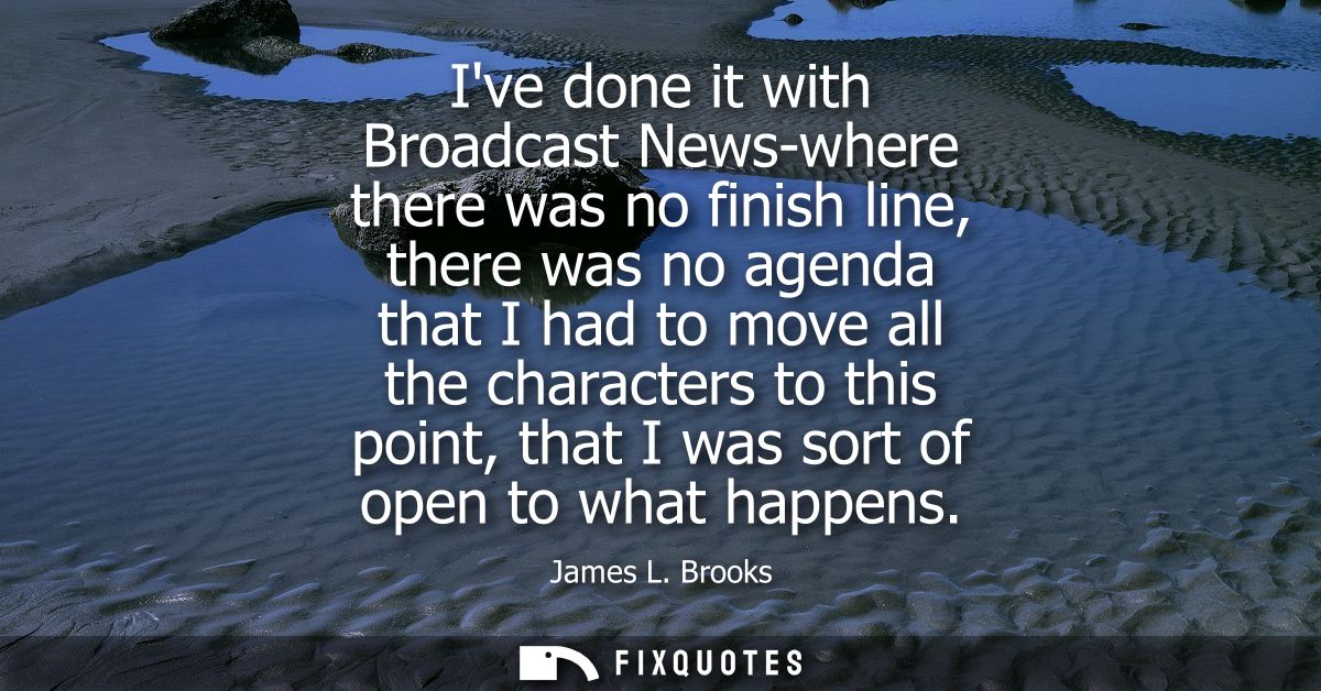 Ive done it with Broadcast News-where there was no finish line, there was no agenda that I had to move all the character