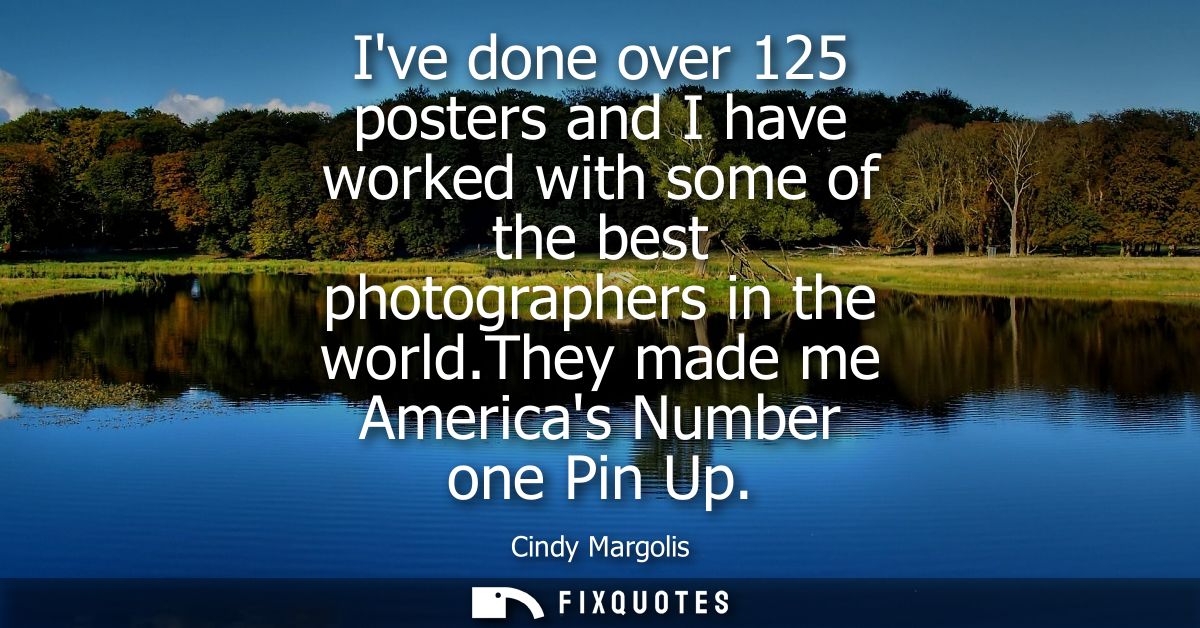 Ive done over 125 posters and I have worked with some of the best photographers in the world.They made me Americas Numbe