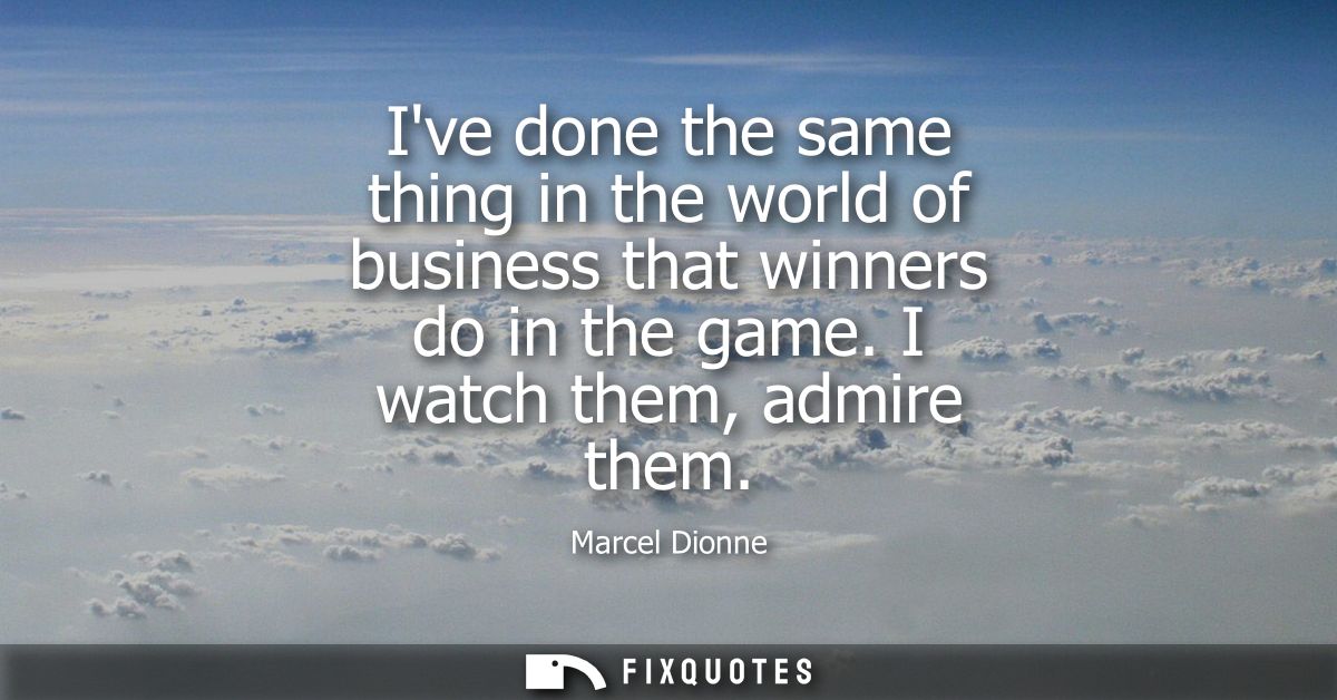 Ive done the same thing in the world of business that winners do in the game. I watch them, admire them