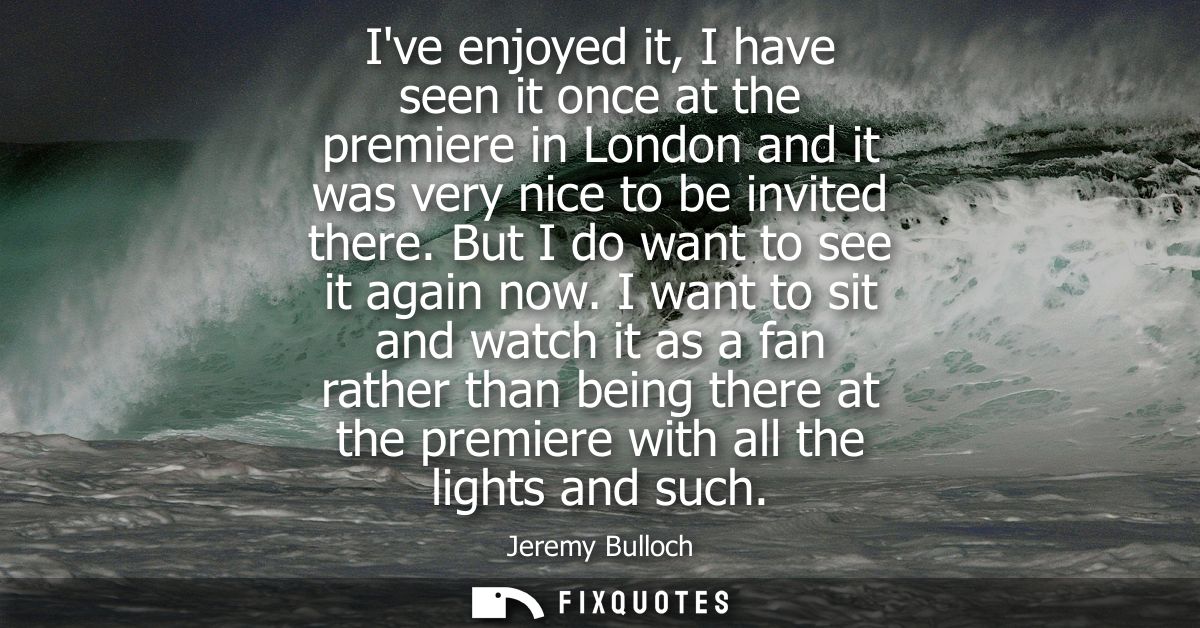Ive enjoyed it, I have seen it once at the premiere in London and it was very nice to be invited there. But I do want to