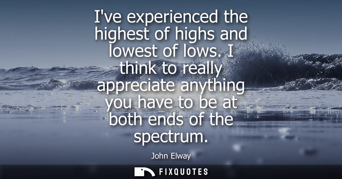 Ive experienced the highest of highs and lowest of lows. I think to really appreciate anything you have to be at both en