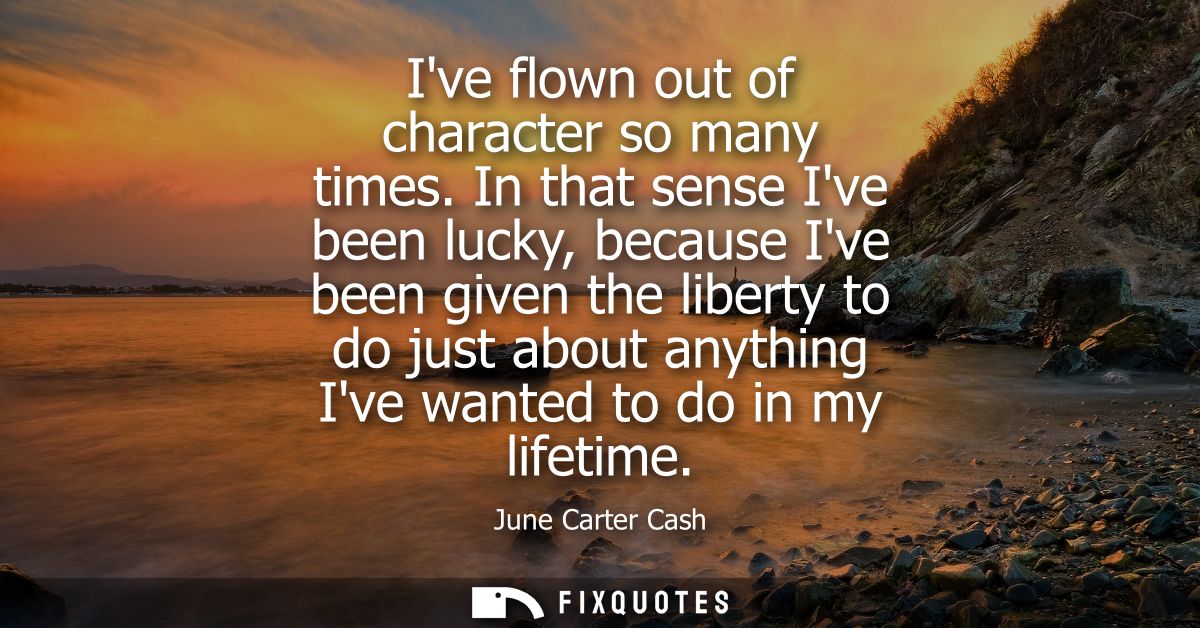Ive flown out of character so many times. In that sense Ive been lucky, because Ive been given the liberty to do just ab