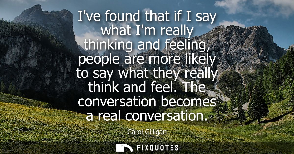 Ive found that if I say what Im really thinking and feeling, people are more likely to say what they really think and fe