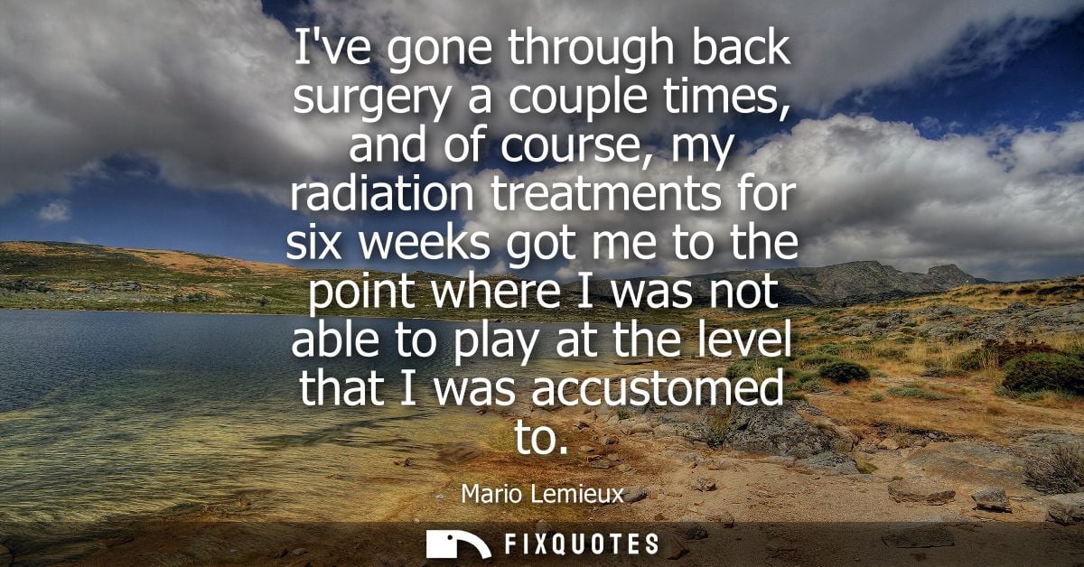 Ive gone through back surgery a couple times, and of course, my radiation treatments for six weeks got me to the point w