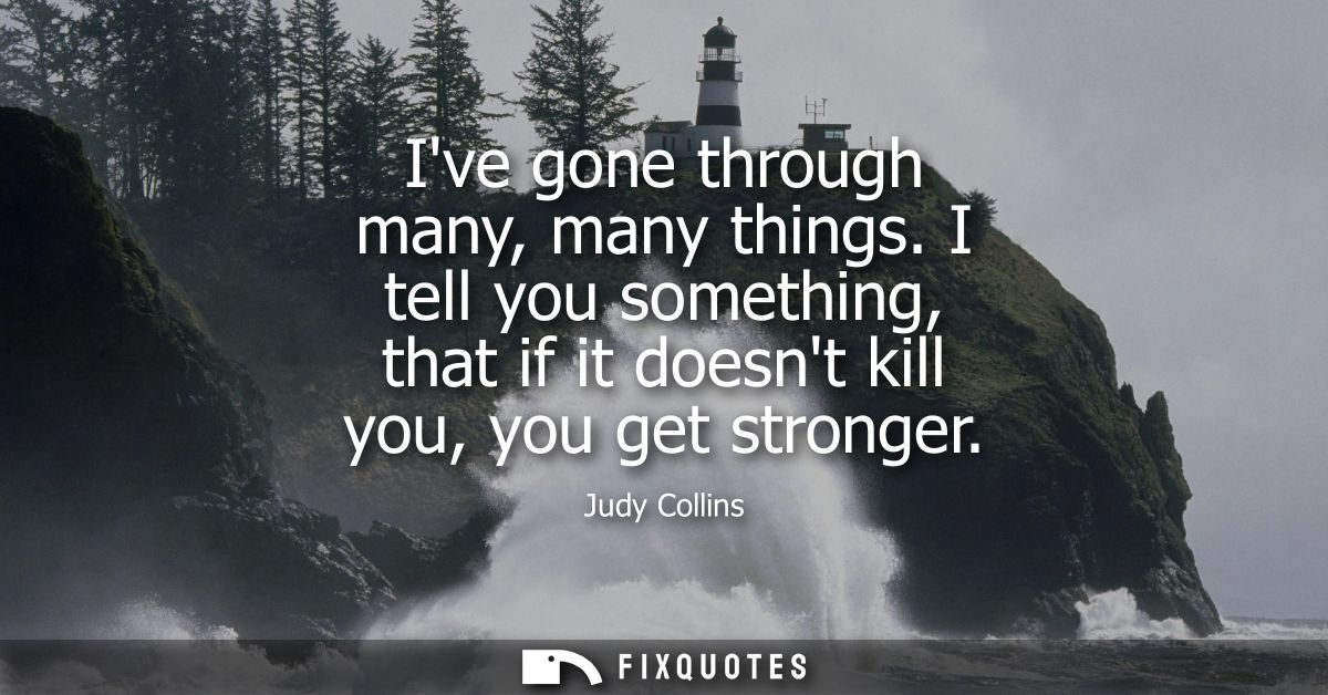 Ive gone through many, many things. I tell you something, that if it doesnt kill you, you get stronger