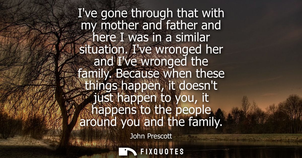 Ive gone through that with my mother and father and here I was in a similar situation. Ive wronged her and Ive wronged t