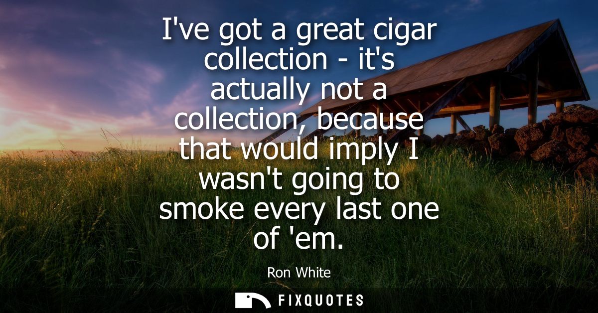 Ive got a great cigar collection - its actually not a collection, because that would imply I wasnt going to smoke every 