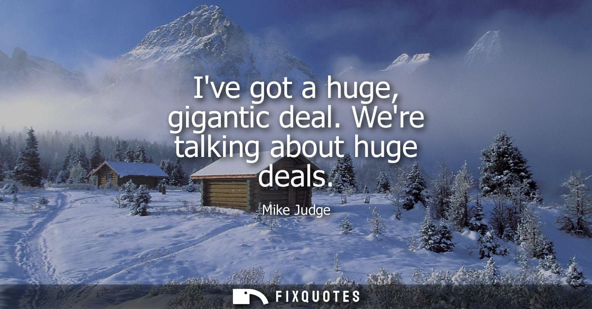 Ive got a huge, gigantic deal. Were talking about huge deals