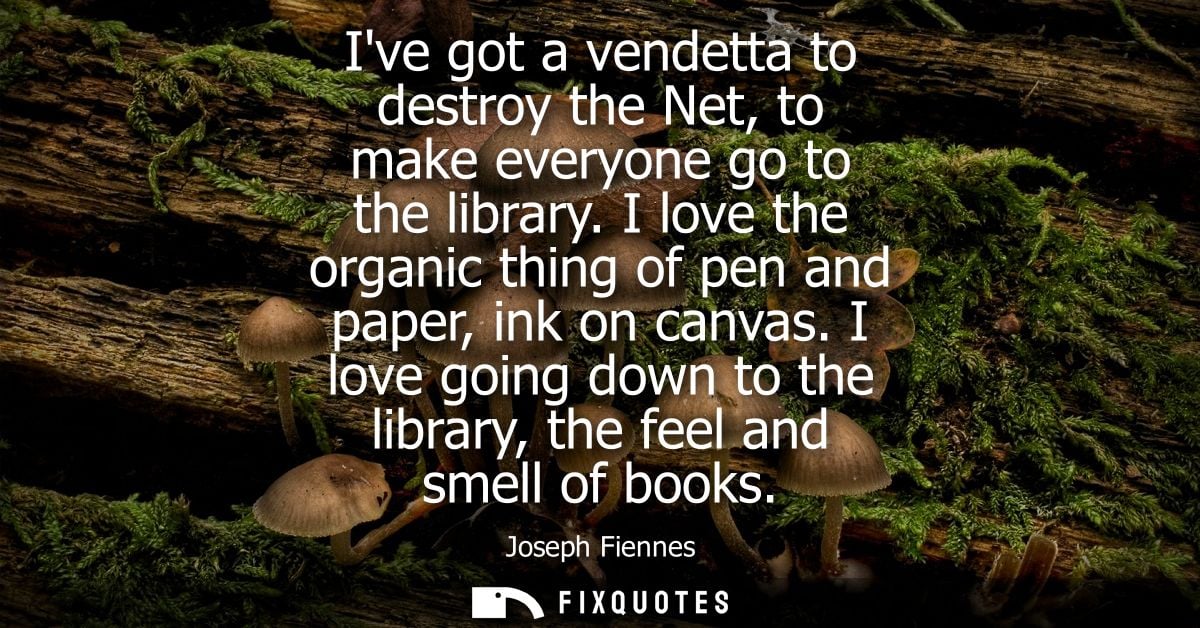 Ive got a vendetta to destroy the Net, to make everyone go to the library. I love the organic thing of pen and paper, in