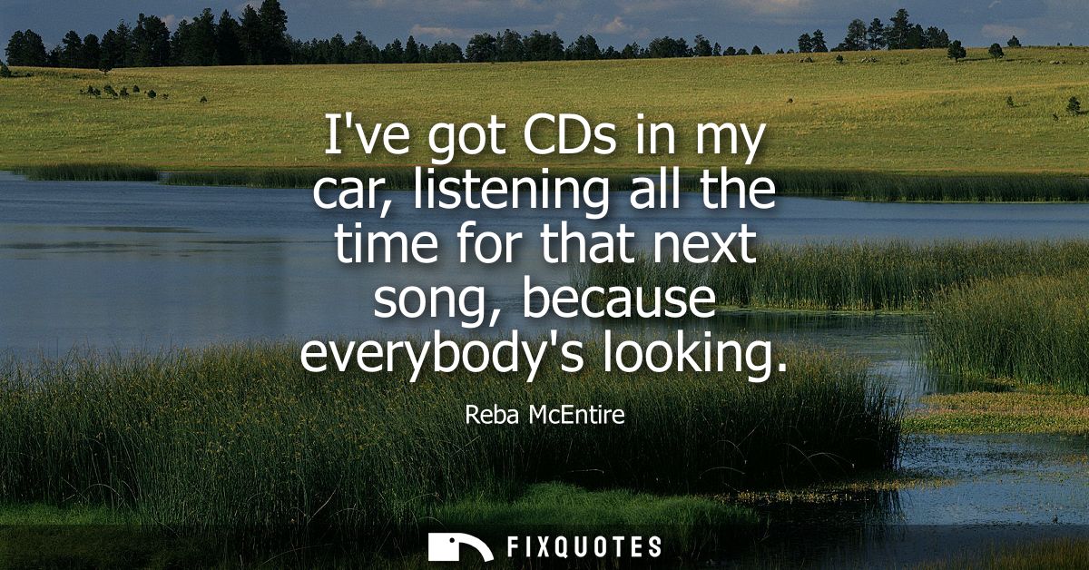 Ive got CDs in my car, listening all the time for that next song, because everybodys looking