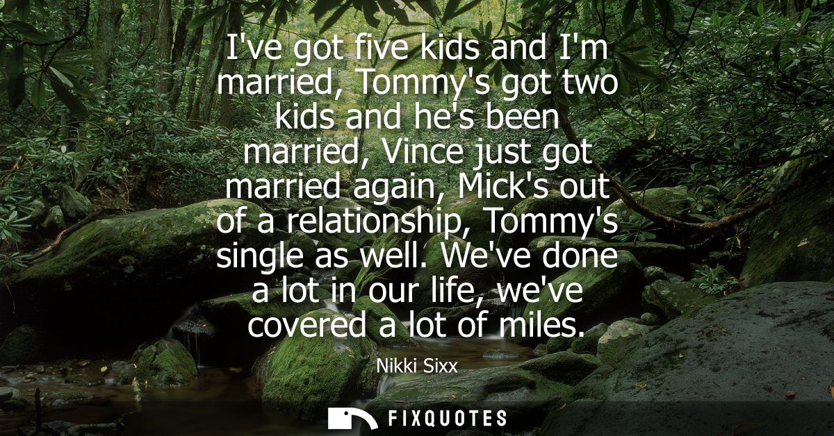 Ive got five kids and Im married, Tommys got two kids and hes been married, Vince just got married again, Micks out of a