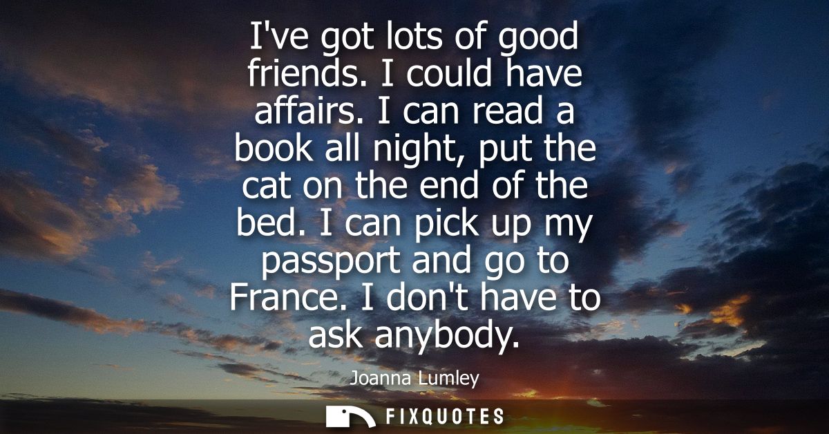 Ive got lots of good friends. I could have affairs. I can read a book all night, put the cat on the end of the bed. I ca
