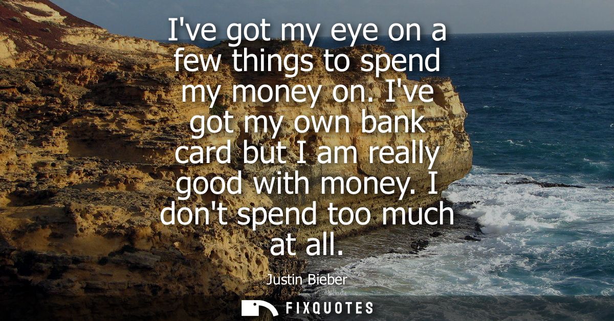 Ive got my eye on a few things to spend my money on. Ive got my own bank card but I am really good with money. I dont sp