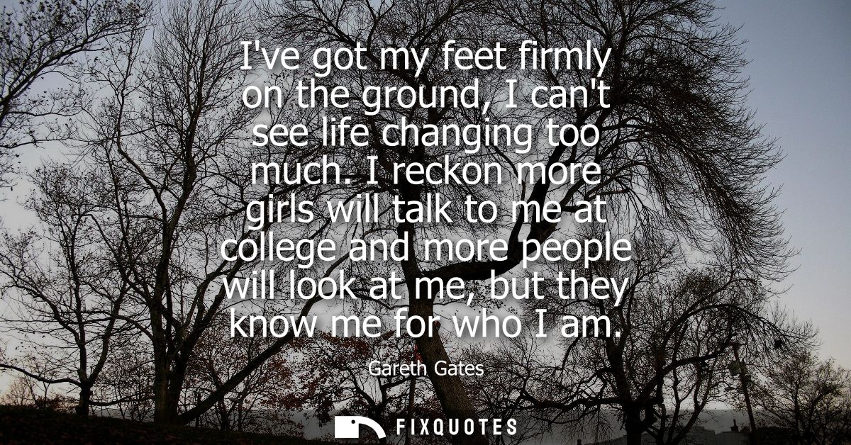 Ive got my feet firmly on the ground, I cant see life changing too much. I reckon more girls will talk to me at college 