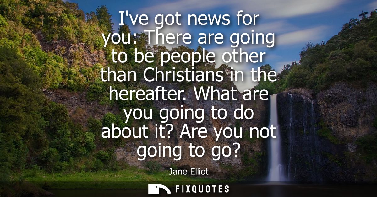 Ive got news for you: There are going to be people other than Christians in the hereafter. What are you going to do abou