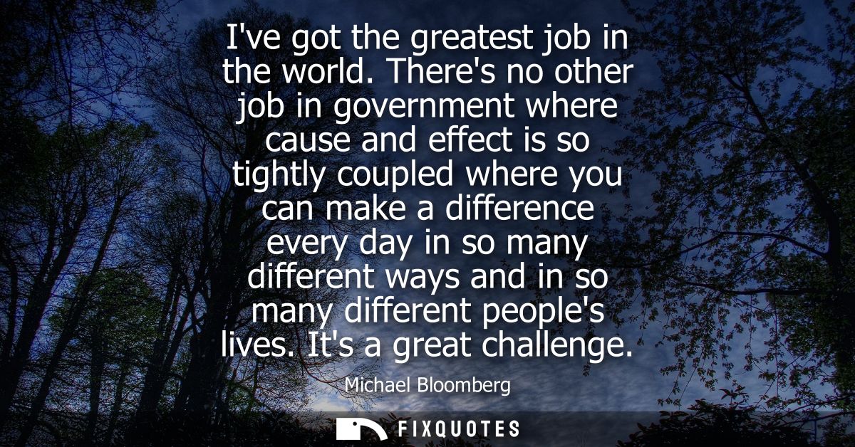 Ive got the greatest job in the world. Theres no other job in government where cause and effect is so tightly coupled wh