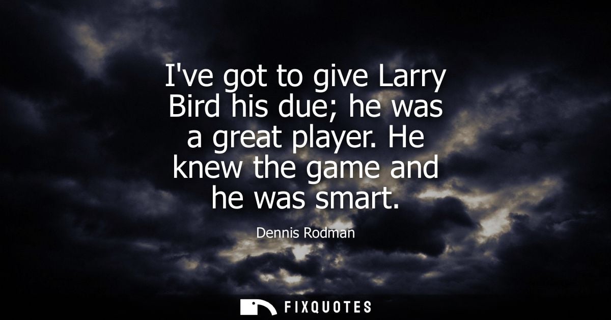 Ive got to give Larry Bird his due he was a great player. He knew the game and he was smart