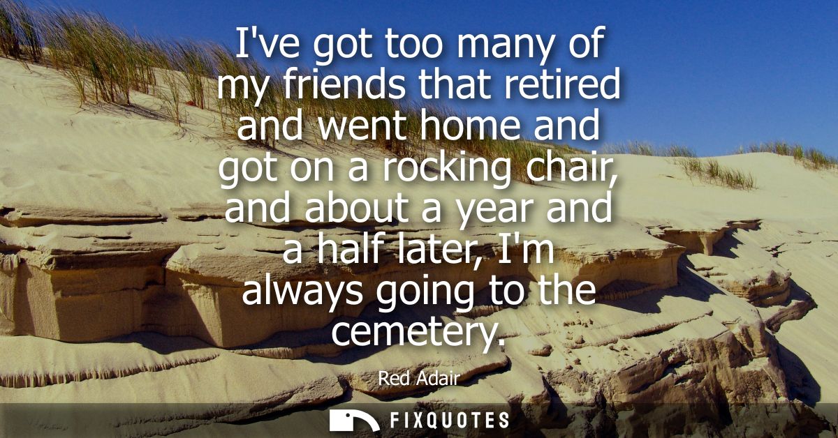 Ive got too many of my friends that retired and went home and got on a rocking chair, and about a year and a half later,