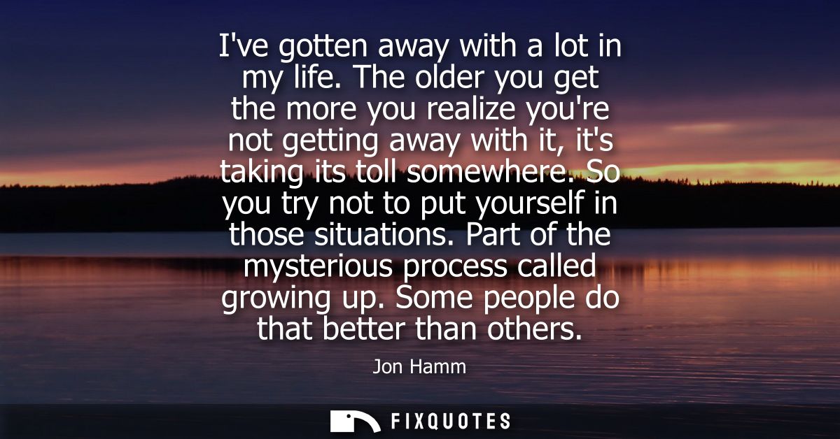 Ive gotten away with a lot in my life. The older you get the more you realize youre not getting away with it, its taking