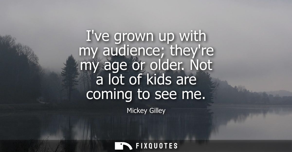 Ive grown up with my audience theyre my age or older. Not a lot of kids are coming to see me