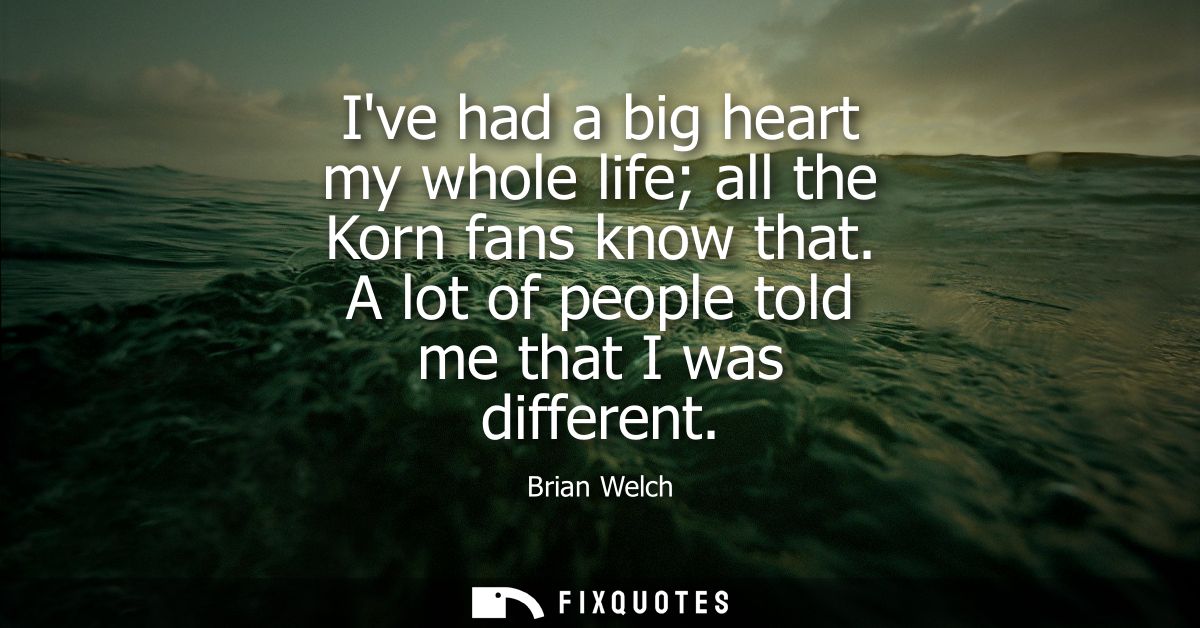 Ive had a big heart my whole life all the Korn fans know that. A lot of people told me that I was different