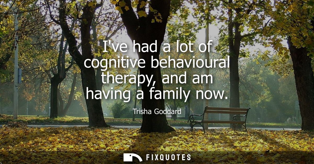 Ive had a lot of cognitive behavioural therapy, and am having a family now