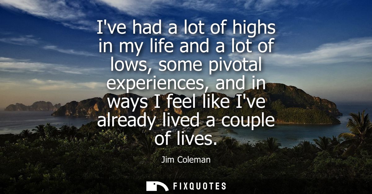 Ive had a lot of highs in my life and a lot of lows, some pivotal experiences, and in ways I feel like Ive already lived