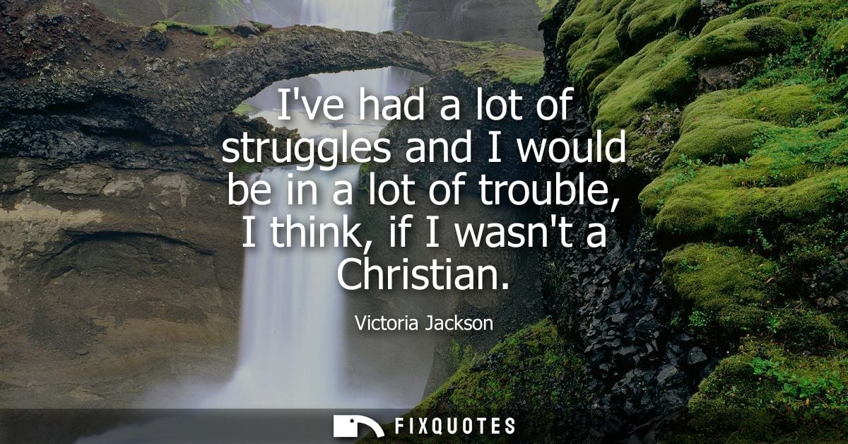 Ive had a lot of struggles and I would be in a lot of trouble, I think, if I wasnt a Christian