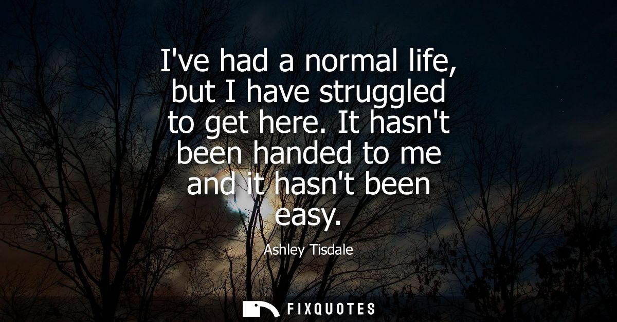 Ive had a normal life, but I have struggled to get here. It hasnt been handed to me and it hasnt been easy