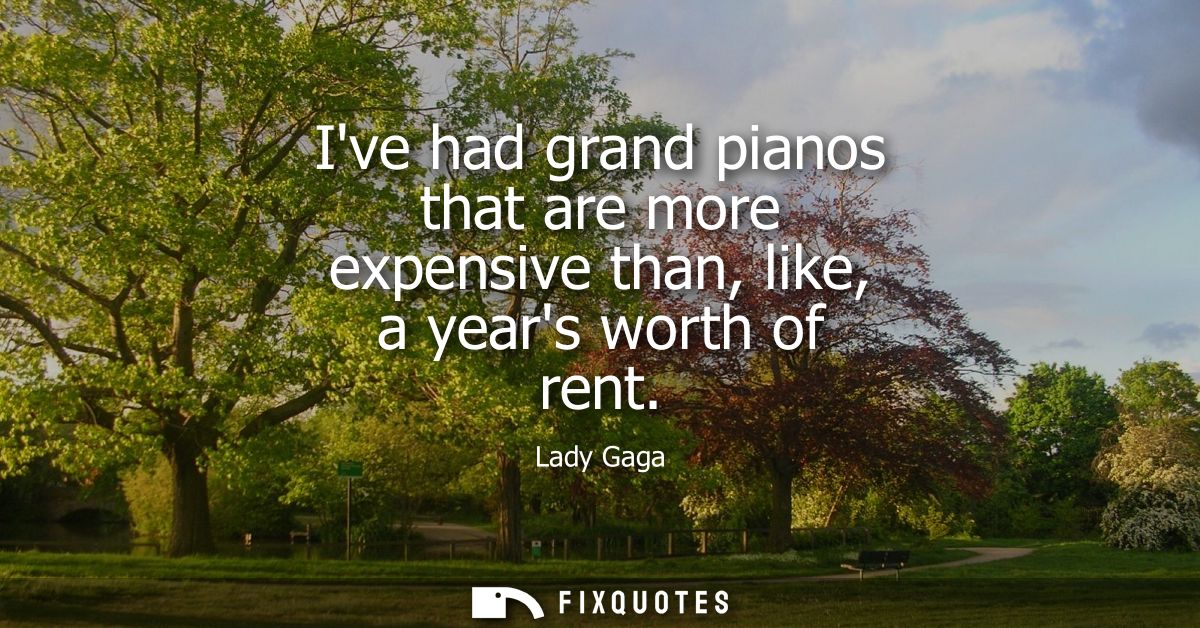 Ive had grand pianos that are more expensive than, like, a years worth of rent