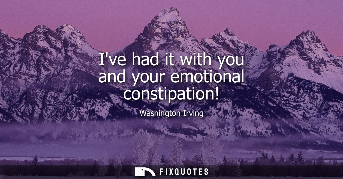 Ive had it with you and your emotional constipation!
