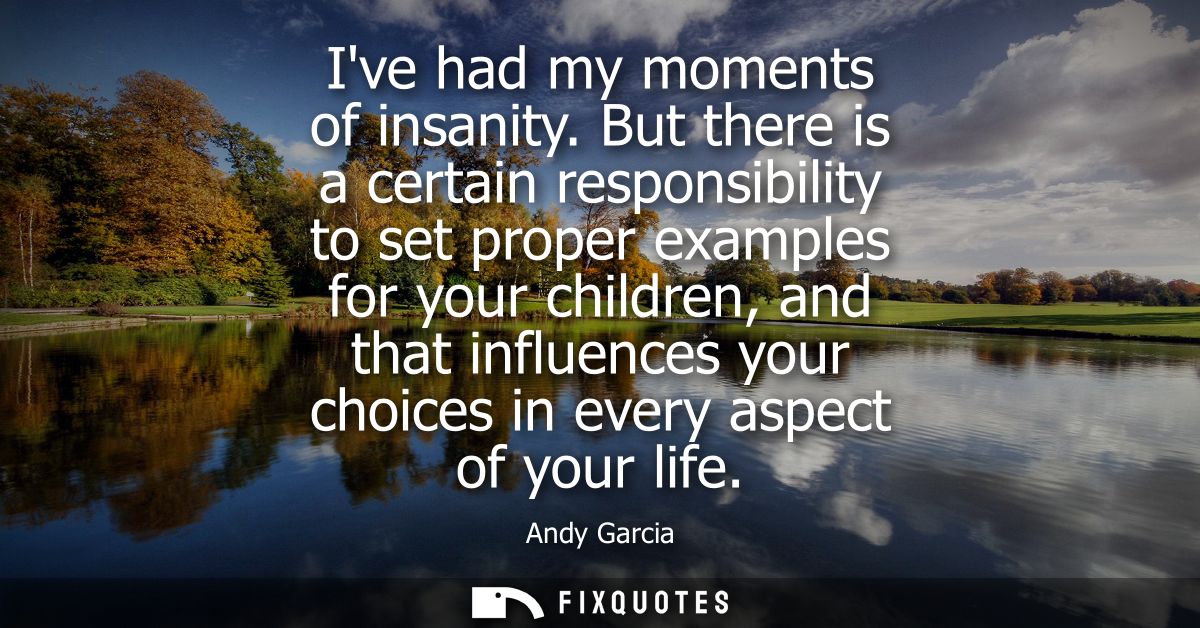 Ive had my moments of insanity. But there is a certain responsibility to set proper examples for your children, and that