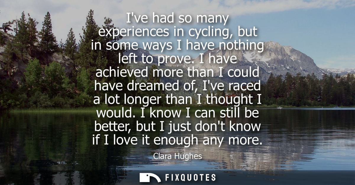 Ive had so many experiences in cycling, but in some ways I have nothing left to prove. I have achieved more than I could
