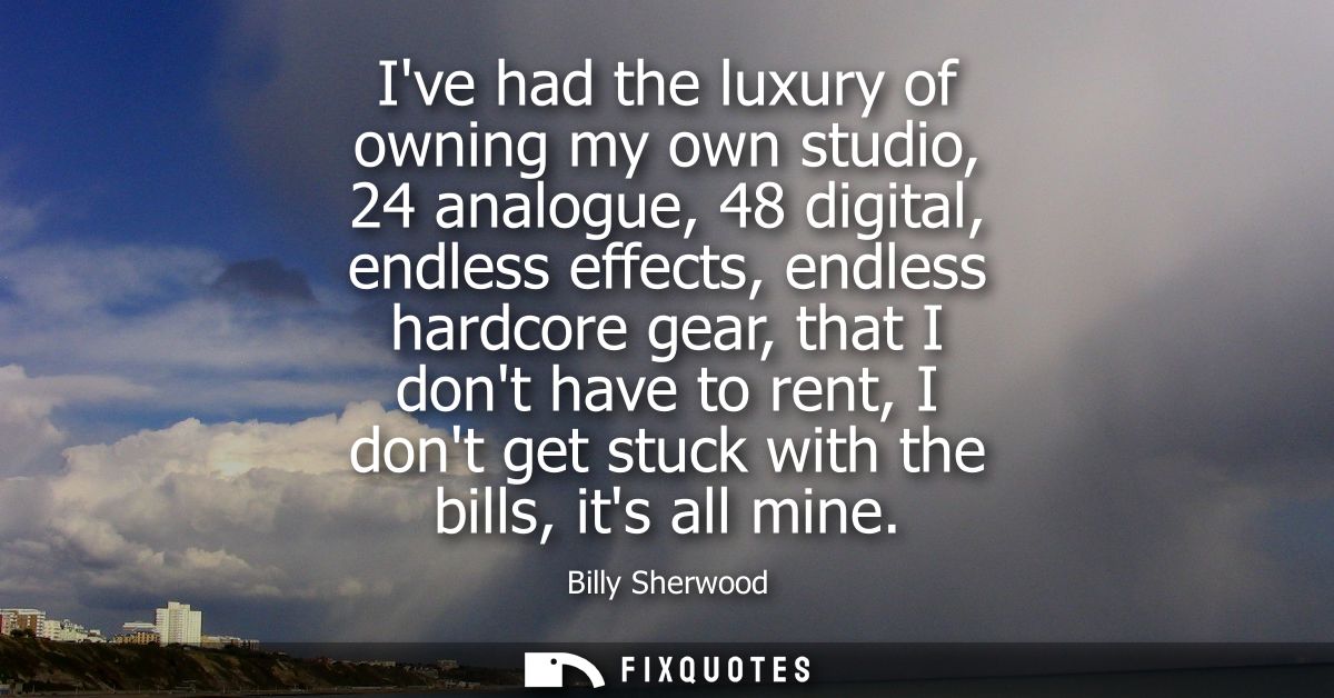 Ive had the luxury of owning my own studio, 24 analogue, 48 digital, endless effects, endless hardcore gear, that I dont