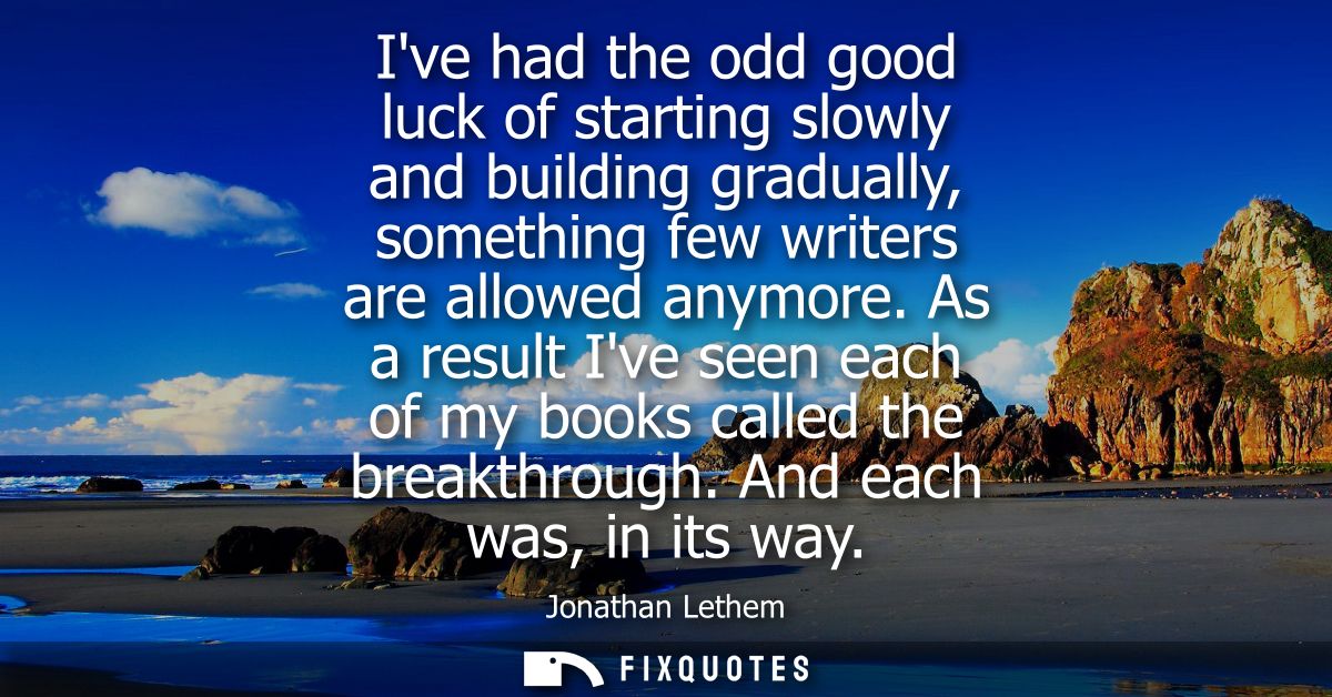 Ive had the odd good luck of starting slowly and building gradually, something few writers are allowed anymore.