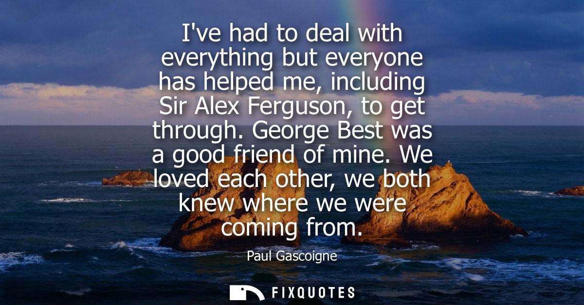 Ive had to deal with everything but everyone has helped me, including Sir Alex Ferguson, to get through. George Best was