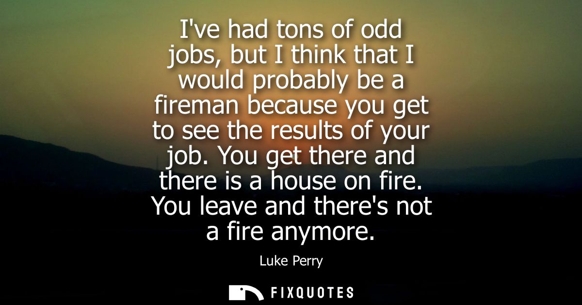 Ive had tons of odd jobs, but I think that I would probably be a fireman because you get to see the results of your job.