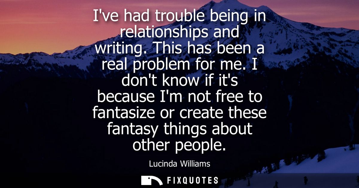 Ive had trouble being in relationships and writing. This has been a real problem for me. I dont know if its because Im n