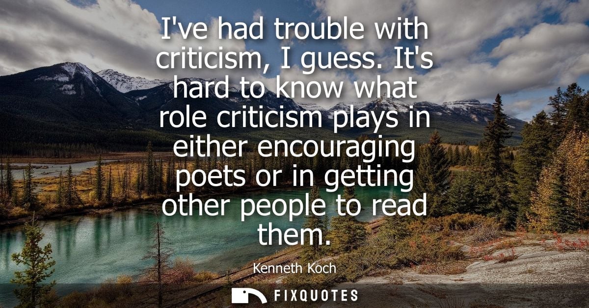 Ive had trouble with criticism, I guess. Its hard to know what role criticism plays in either encouraging poets or in ge