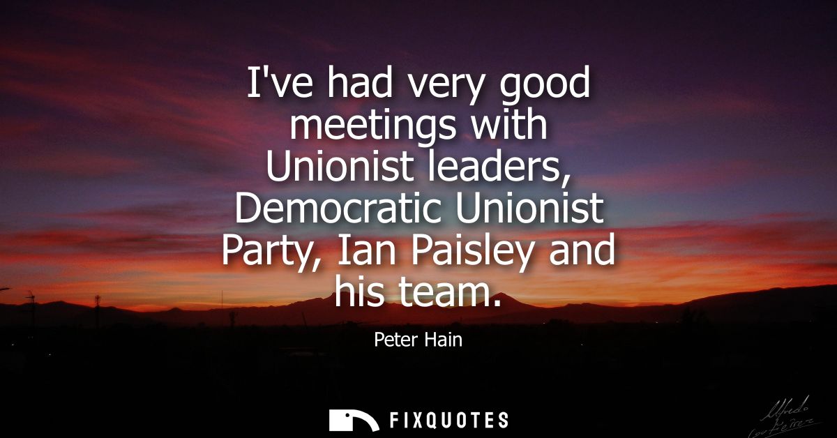 Ive had very good meetings with Unionist leaders, Democratic Unionist Party, Ian Paisley and his team