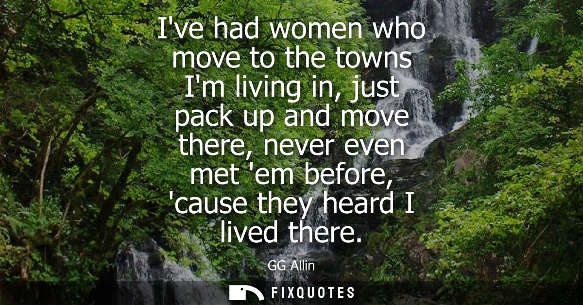 Ive had women who move to the towns Im living in, just pack up and move there, never even met em before, cause they hear