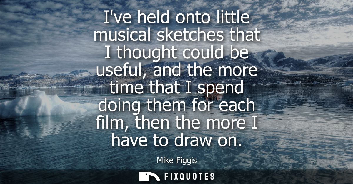 Ive held onto little musical sketches that I thought could be useful, and the more time that I spend doing them for each