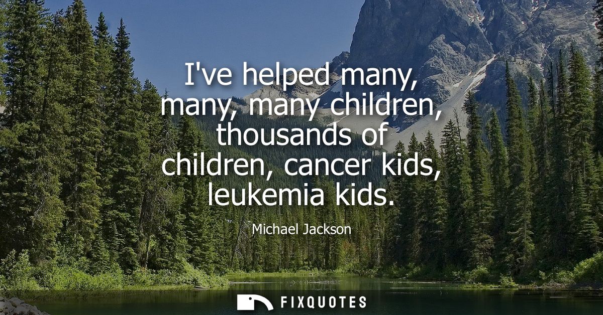 Ive helped many, many, many children, thousands of children, cancer kids, leukemia kids