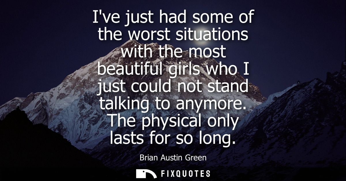 Ive just had some of the worst situations with the most beautiful girls who I just could not stand talking to anymore. T