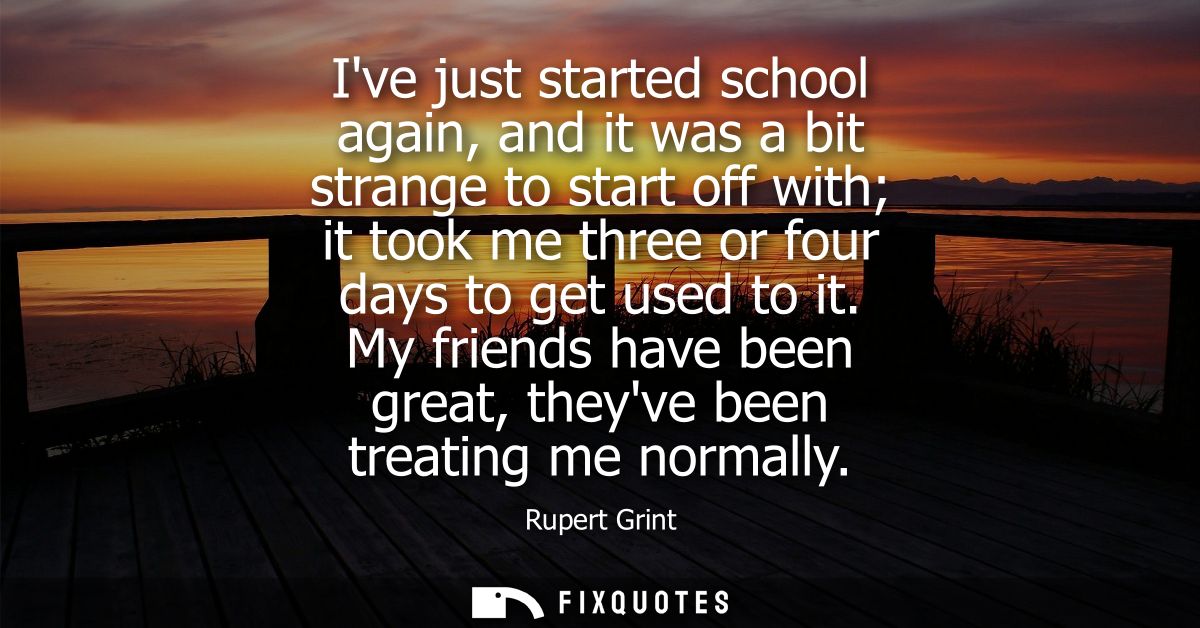 Ive just started school again, and it was a bit strange to start off with it took me three or four days to get used to i