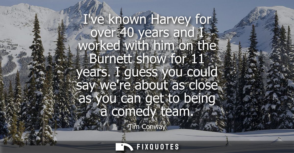 Ive known Harvey for over 40 years and I worked with him on the Burnett show for 11 years. I guess you could say were ab