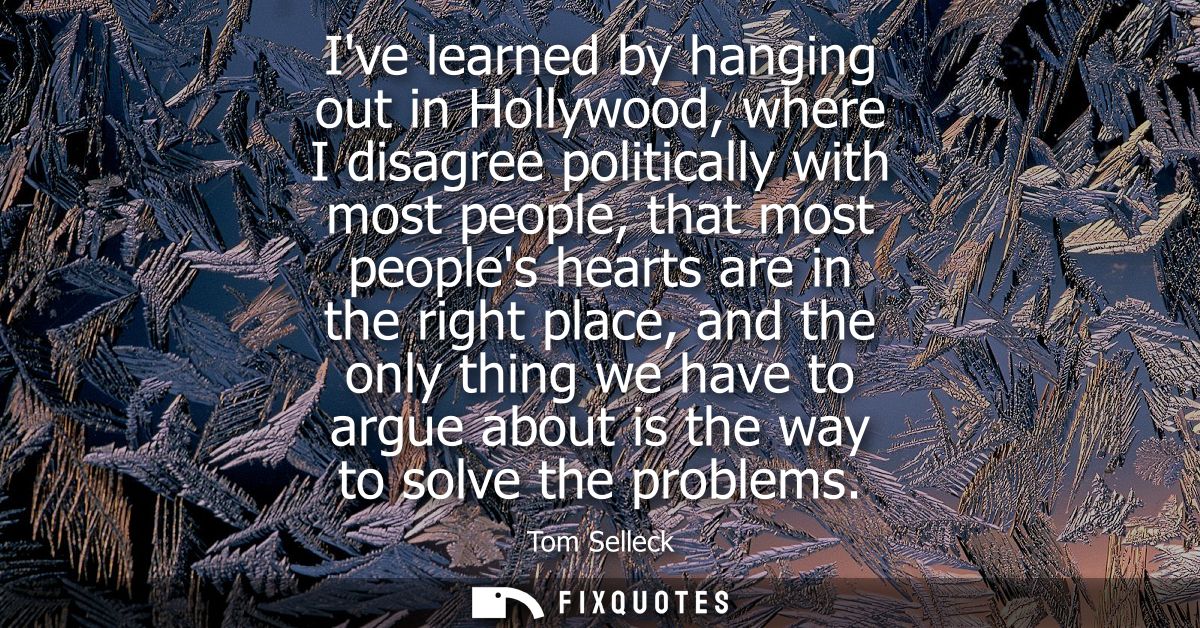 Ive learned by hanging out in Hollywood, where I disagree politically with most people, that most peoples hearts are in 