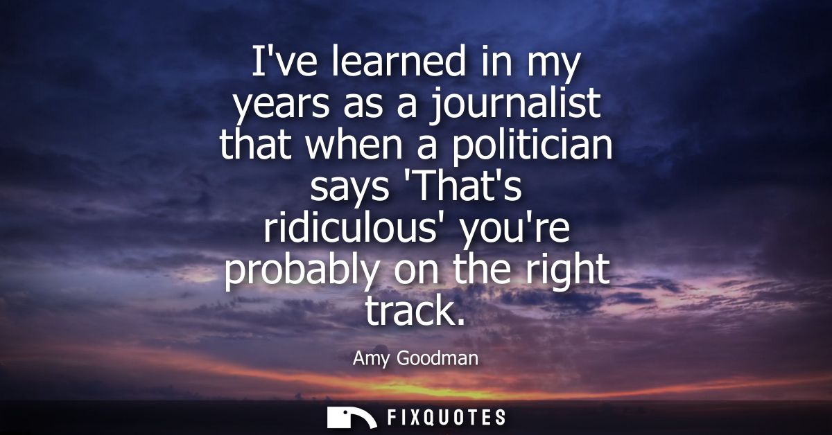 Ive learned in my years as a journalist that when a politician says Thats ridiculous youre probably on the right track