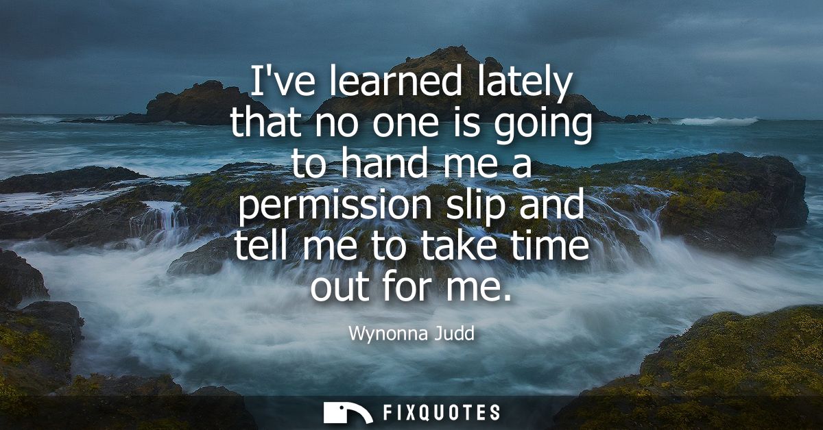 Ive learned lately that no one is going to hand me a permission slip and tell me to take time out for me