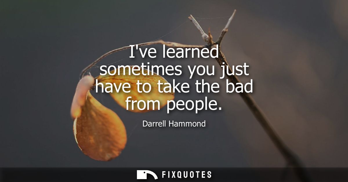 Ive learned sometimes you just have to take the bad from people